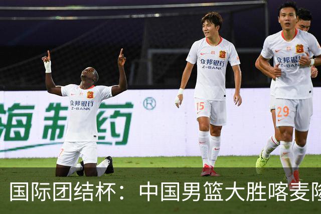 国际团结杯：中国男篮大胜喀麦隆队